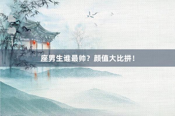 座男生谁最帅？颜值大比拼！