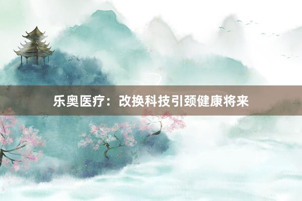 乐奥医疗：改换科技引颈健康将来